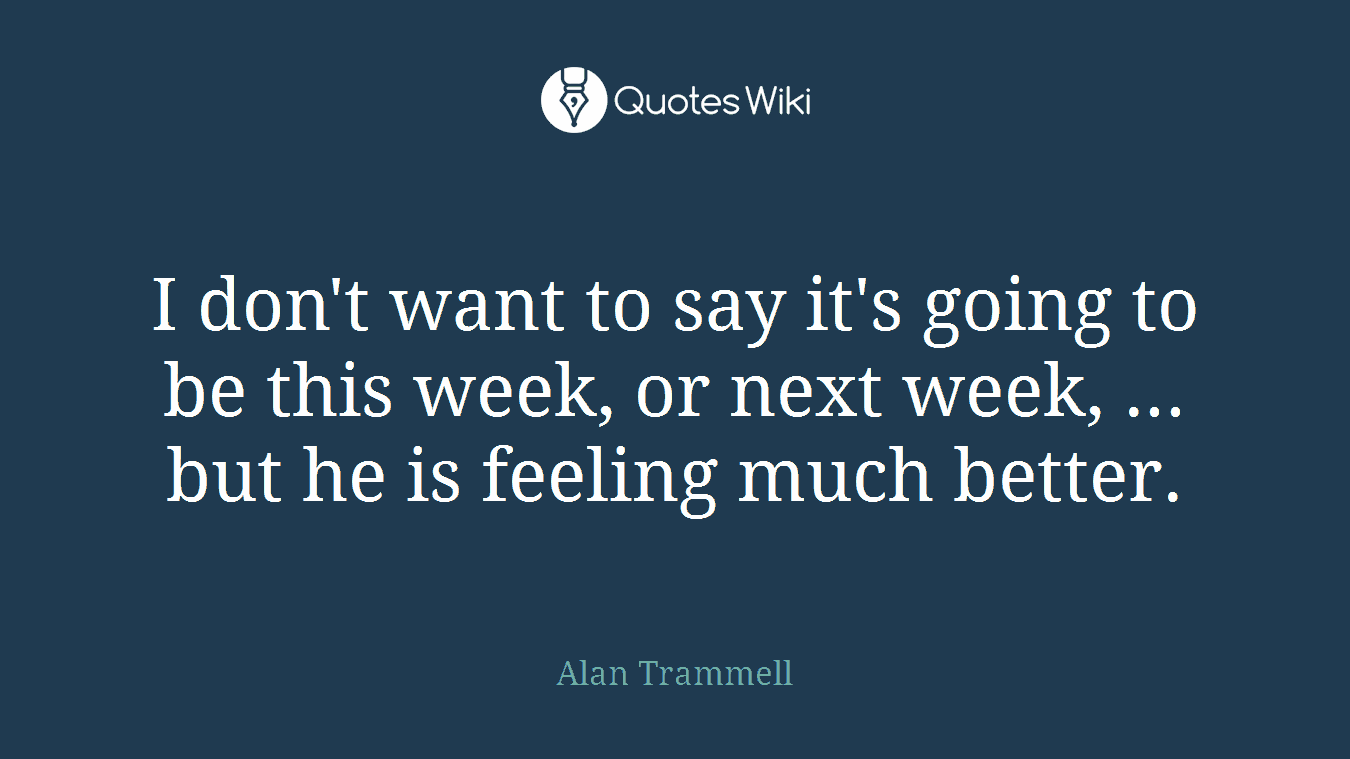 I don't want to say it's going to be this week, or next week, ... but he is feeling much better.