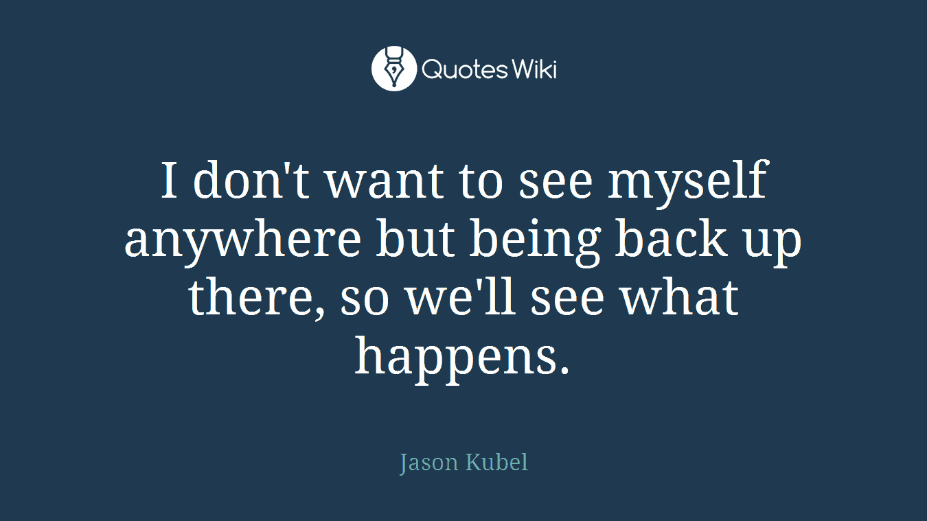 I don't want to see myself anywhere but being back up there, so we'll see what happens.
