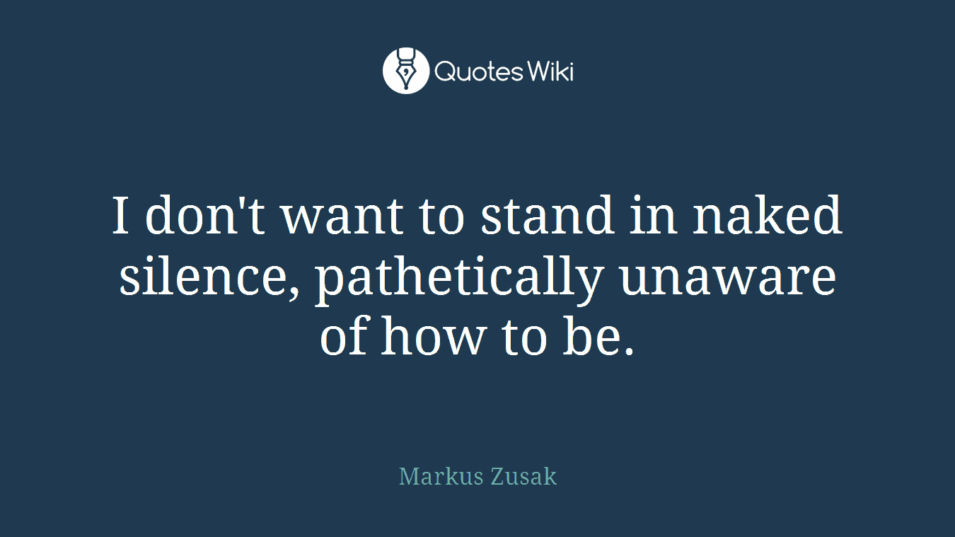 I don't want to stand in naked silence, pathetically unaware of how to be.