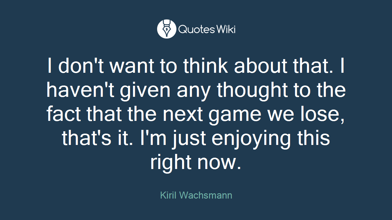 I don't want to think about that. I haven't given any thought to the fact that the next game we lose, that's it. I'm just enjoying this right now.