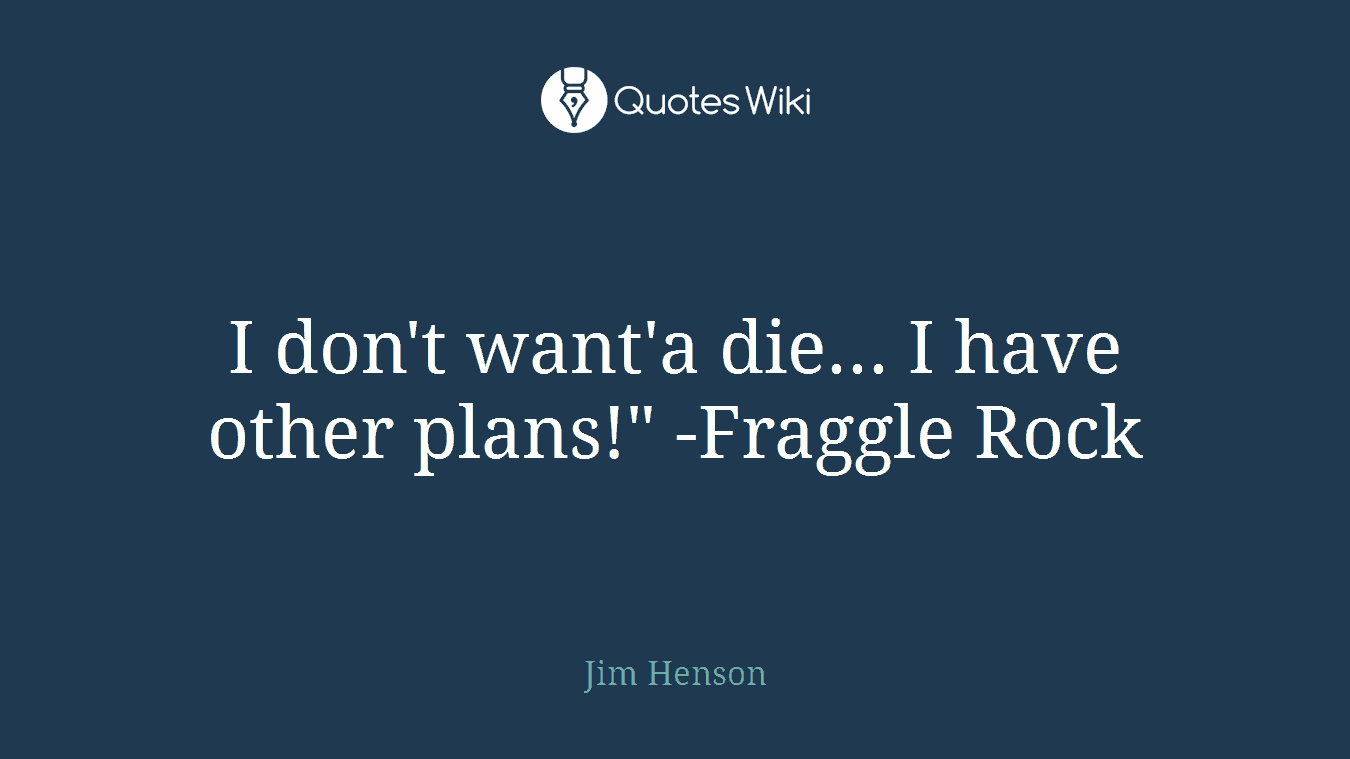 I don't want'a die... I have other plans!" -Fraggle Rock