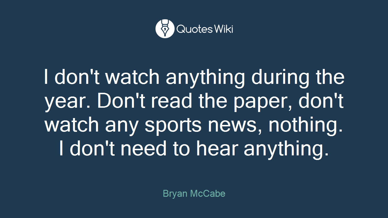 I don't watch anything during the year. Don't read the paper, don't watch any sports news, nothing. I don't need to hear anything.