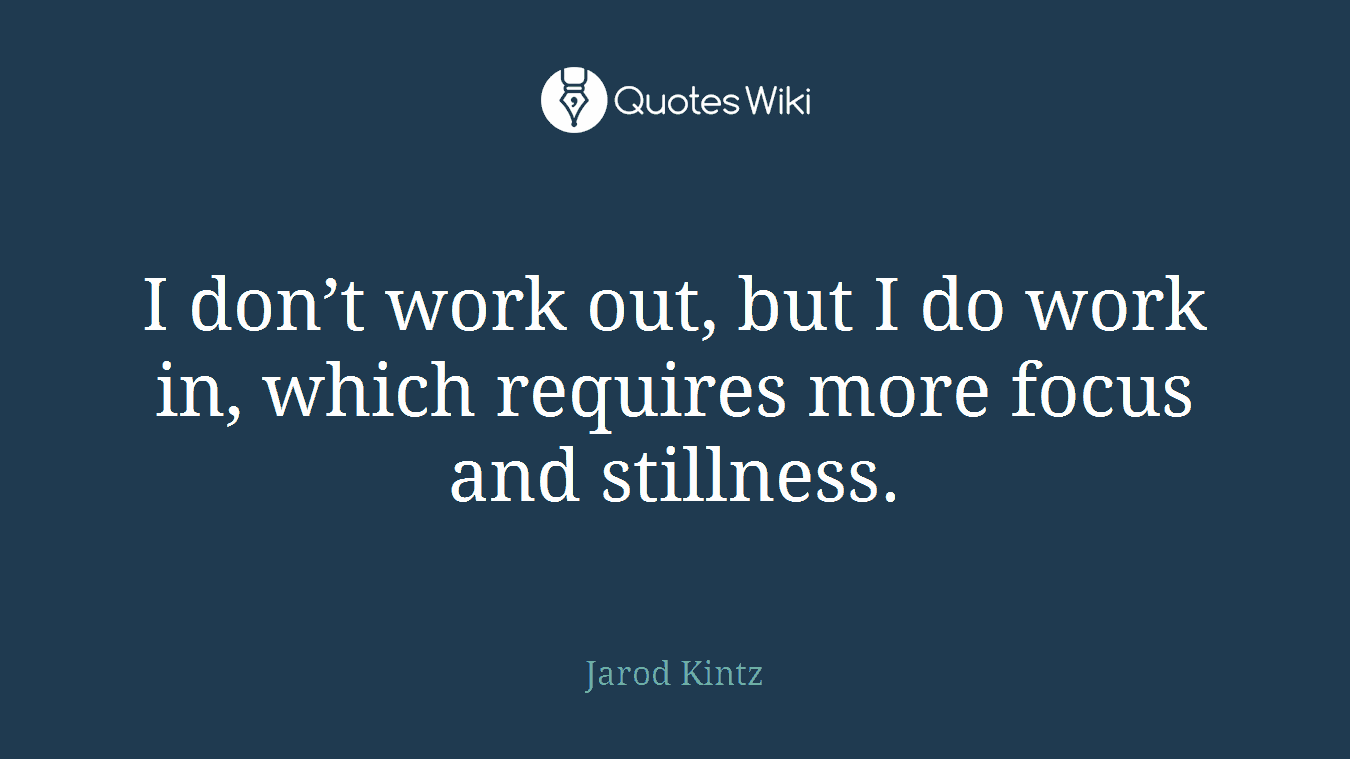 I don’t work out, but I do work in, which requires more focus and stillness.