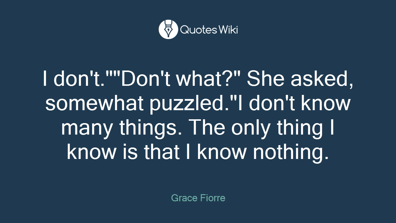 I don't.""Don't what?" She asked, somewhat puzzled."I don't know many things. The only thing I know is that I know nothing.