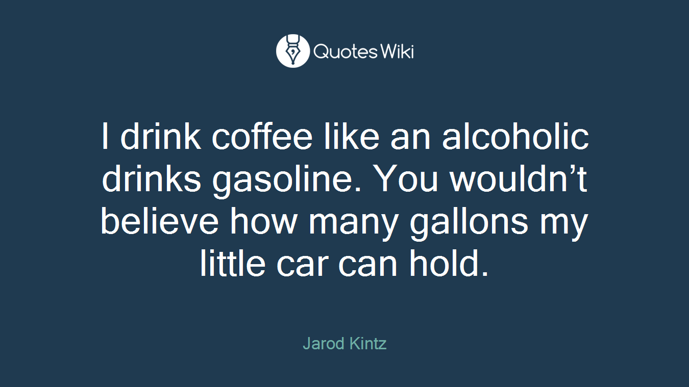 I drink coffee like an alcoholic drinks gasoline. You wouldn’t believe how many gallons my little car can hold.