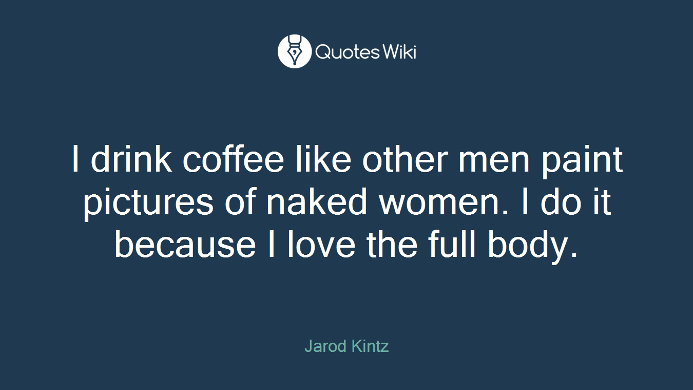 I drink coffee like other men paint pictures of naked women. I do it because I love the full body.