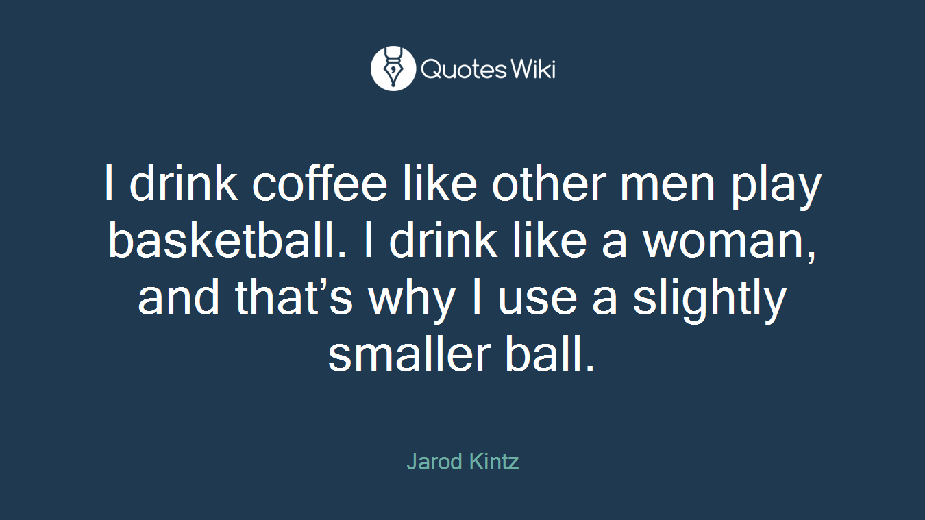 I drink coffee like other men play basketball. I drink like a woman, and that’s why I use a slightly smaller ball.