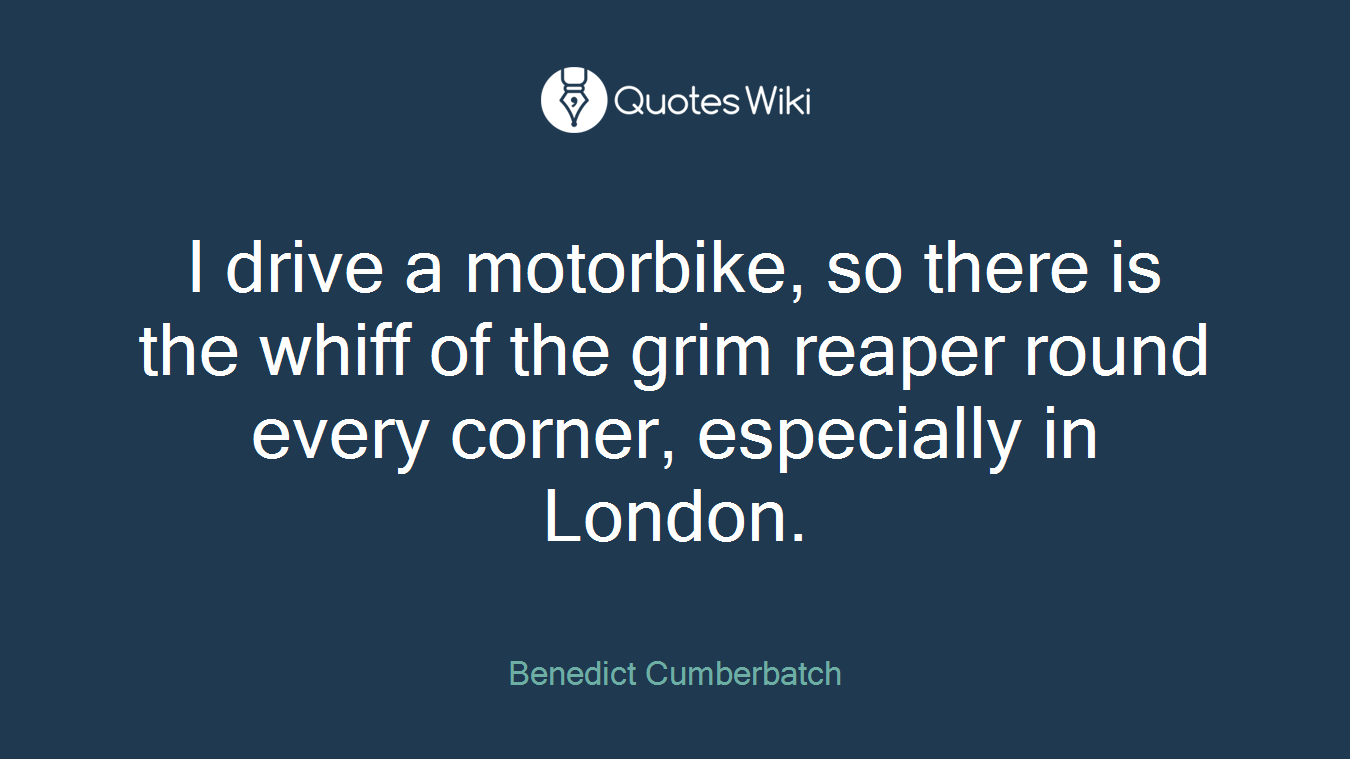I drive a motorbike, so there is the whiff of the grim reaper round every corner, especially in London.