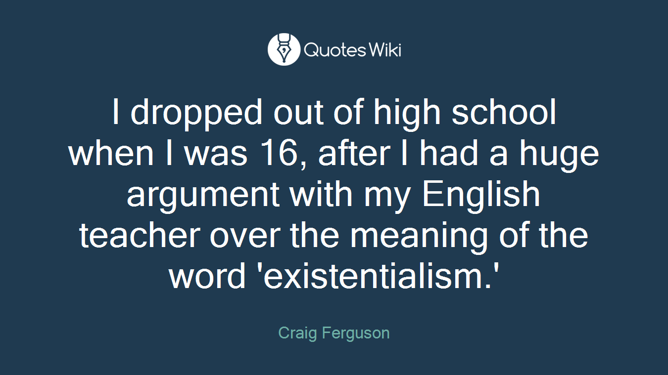 I dropped out of high school when I was 16, after I had a huge argument with my English teacher over the meaning of the word 'existentialism.'