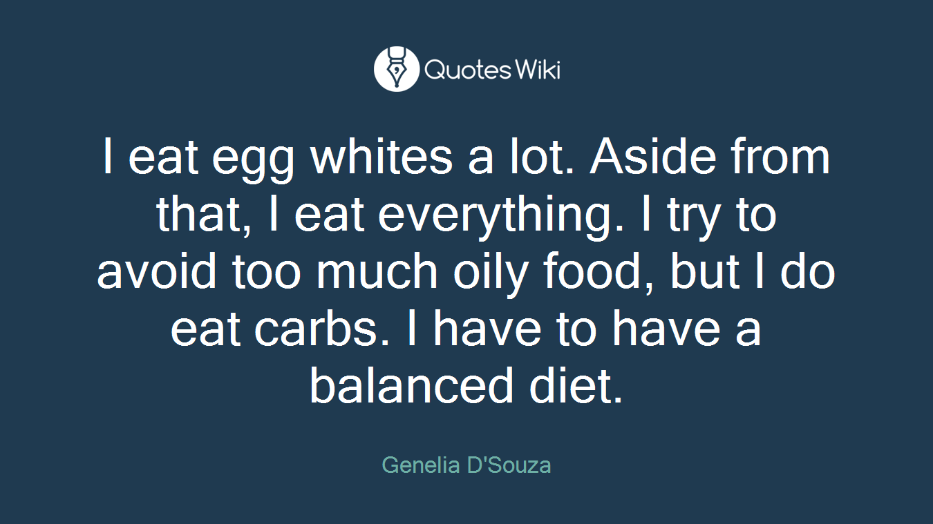 I eat egg whites a lot. Aside from that, I eat everything. I try to avoid too much oily food, but I do eat carbs. I have to have a balanced diet.