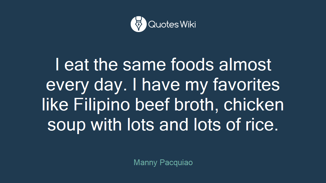 I eat the same foods almost every day. I have my favorites like Filipino beef broth, chicken soup with lots and lots of rice.