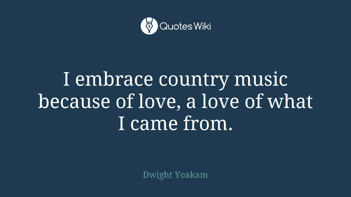 I embrace country music because of love, a love of what I came from.