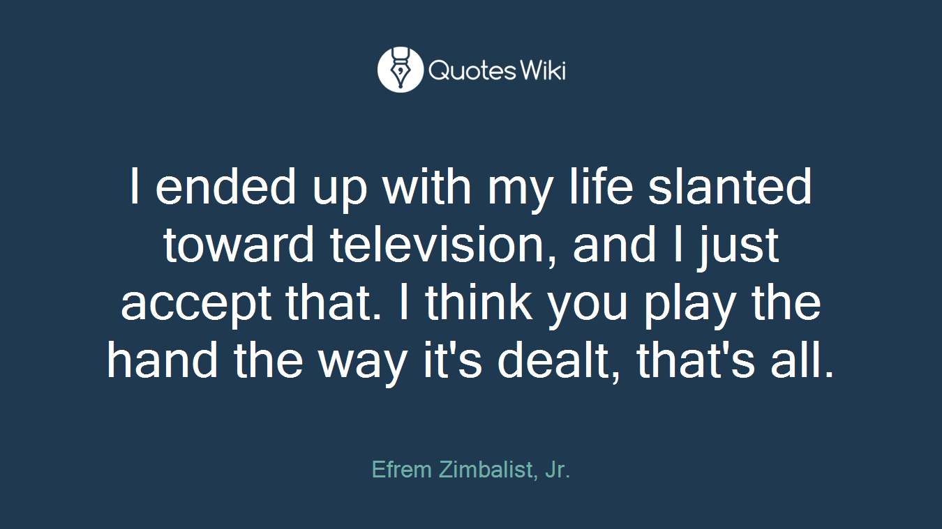 I ended up with my life slanted toward television, and I just accept that. I think you play the hand the way it's dealt, that's all.