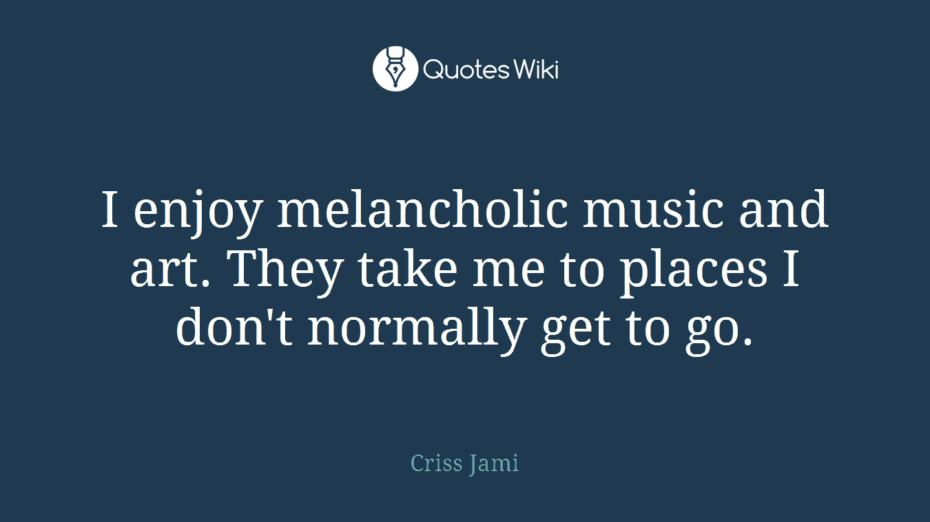I enjoy melancholic music and art. They take me to places I don't normally get to go.
