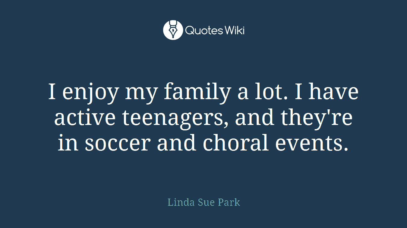 I enjoy my family a lot. I have active teenagers, and they're in soccer and choral events.