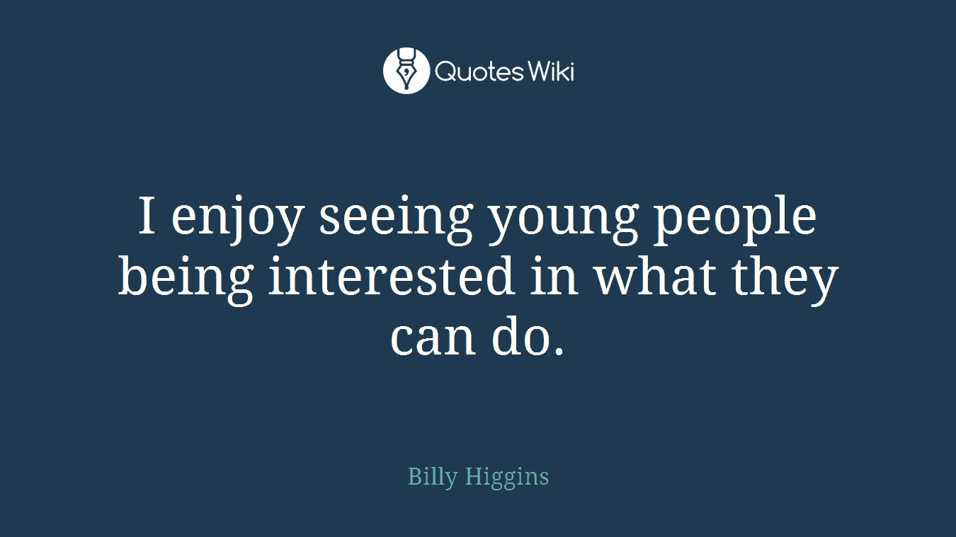 I enjoy seeing young people being interested in what they can do.