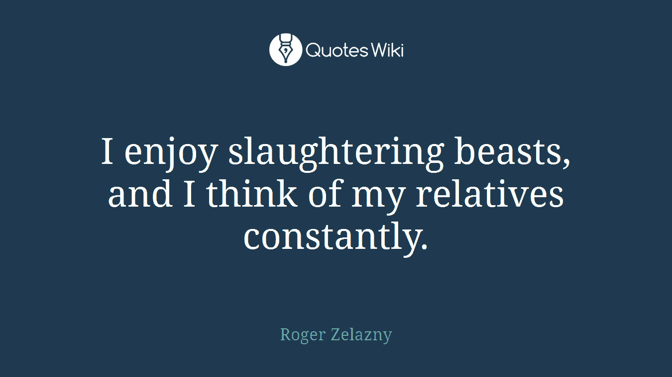 I enjoy slaughtering beasts, and I think of my relatives constantly.