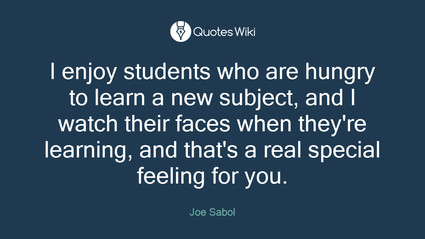 I enjoy students who are hungry to learn a new subject, and I watch their faces when they're learning, and that's a real special feeling for you.