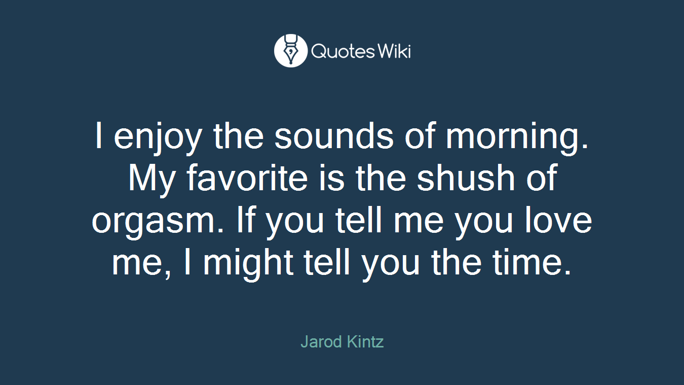 I enjoy the sounds of morning. My favorite is the shush of orgasm. If you tell me you love me, I might tell you the time.