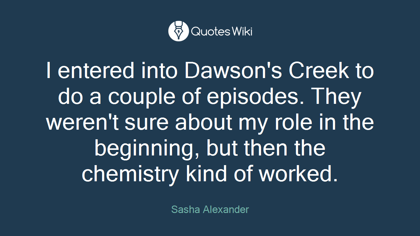 I entered into Dawson's Creek to do a couple of episodes. They weren't sure about my role in the beginning, but then the chemistry kind of worked.