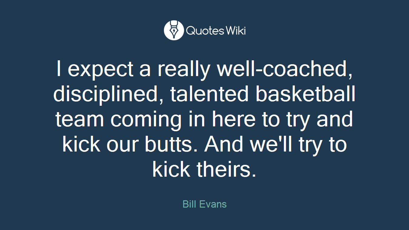 I expect a really well-coached, disciplined, talented basketball team coming in here to try and kick our butts. And we'll try to kick theirs.