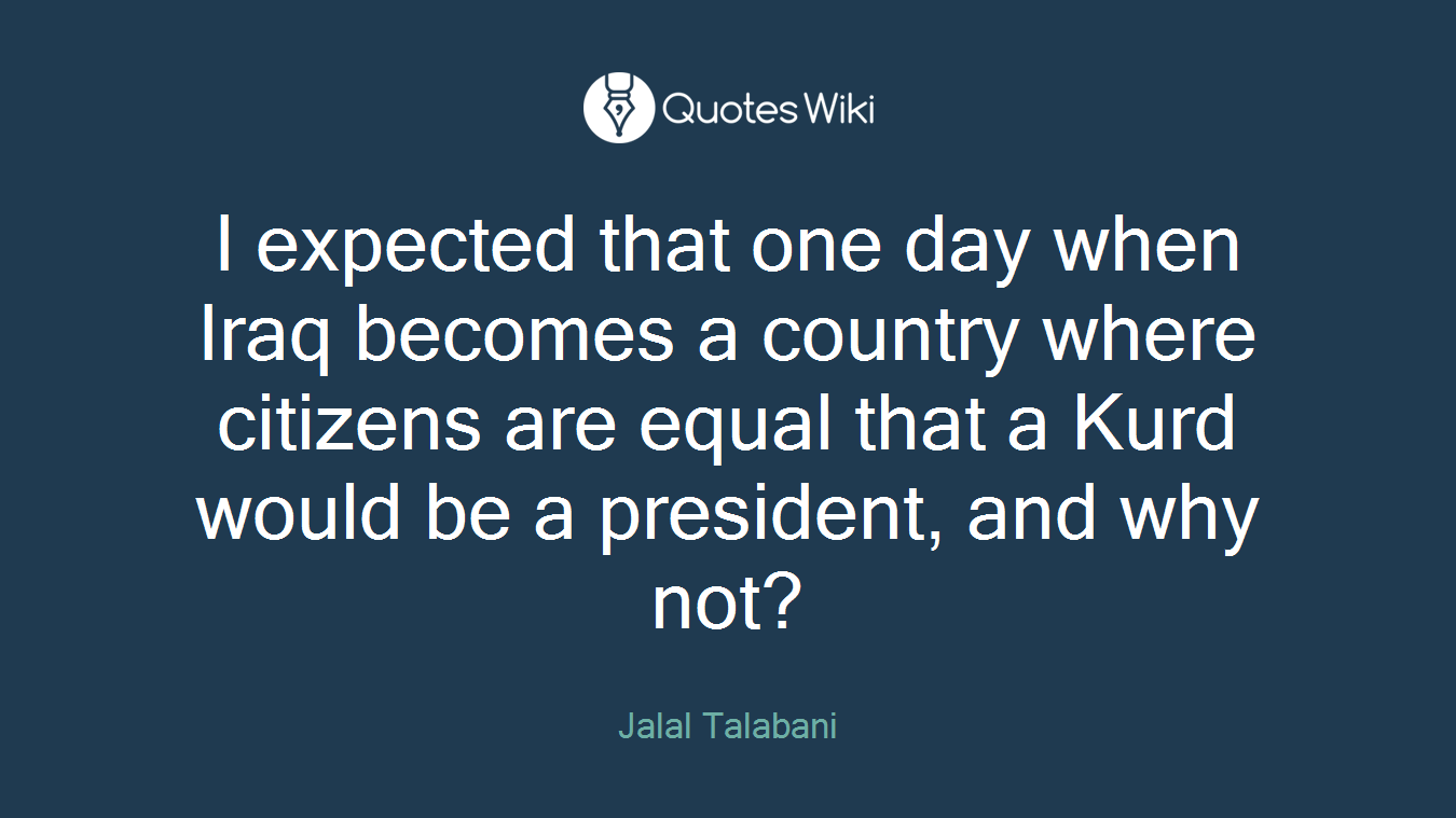I expected that one day when Iraq becomes a country where citizens are equal that a Kurd would be a president, and why not?