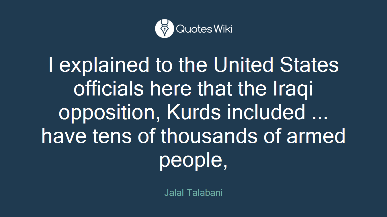 I explained to the United States officials here that the Iraqi opposition, Kurds included ... have tens of thousands of armed people,