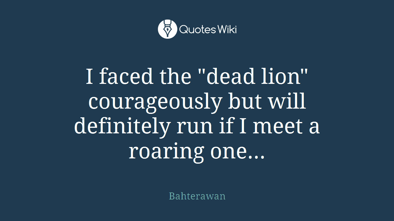 I faced the "dead lion" courageously but will definitely run if I meet a roaring one...