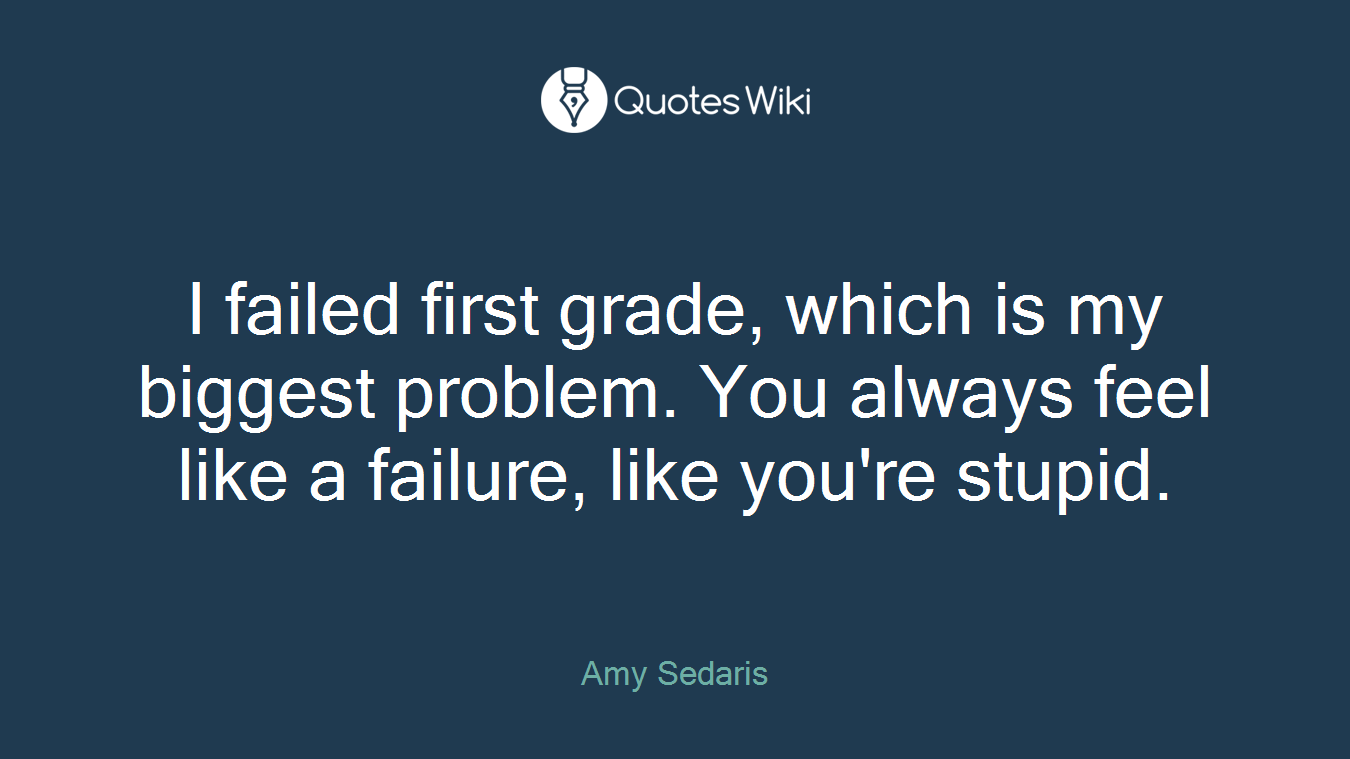 I failed first grade, which is my biggest problem. You always feel like a failure, like you're stupid.