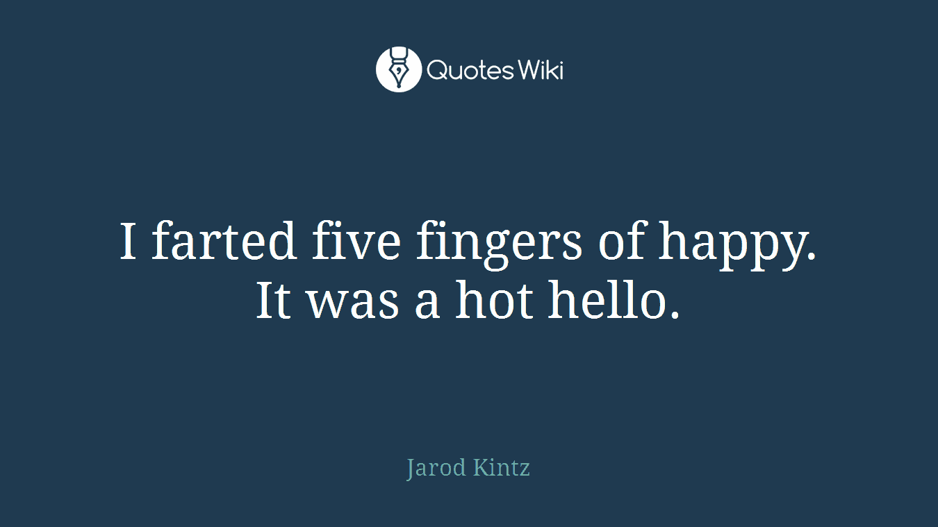 I farted five fingers of happy. It was a hot hello.