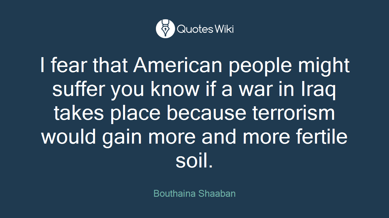 I fear that American people might suffer you know if a war in Iraq takes place because terrorism would gain more and more fertile soil.