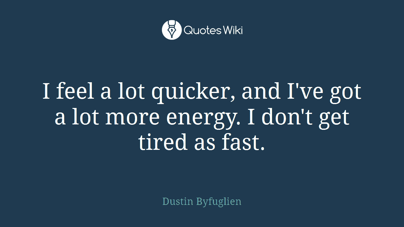 I feel a lot quicker, and I've got a lot more energy. I don't get tired as fast.