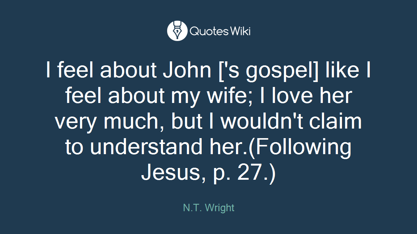 I feel about John ['s gospel] like I feel about my wife; I love her very much, but I wouldn't claim to understand her.(Following Jesus, p. 27.)