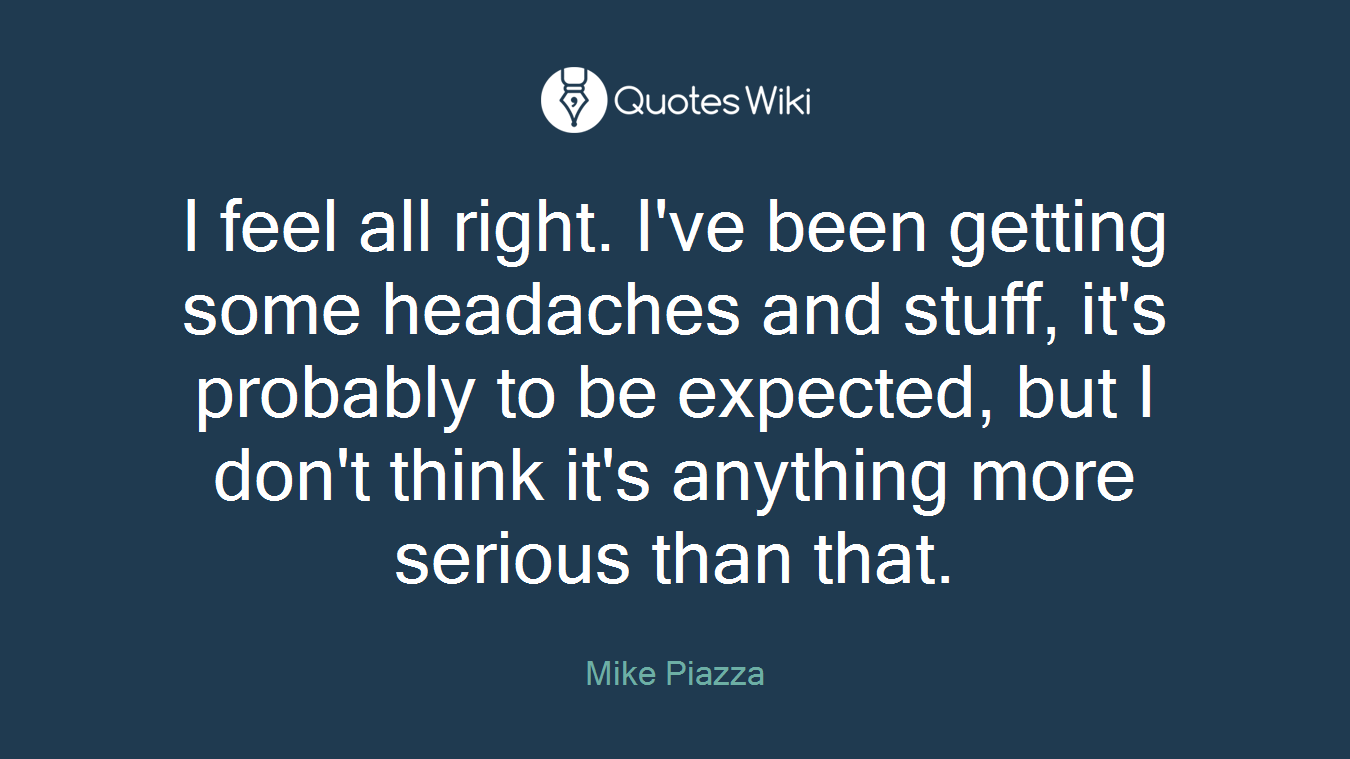 I feel all right. I've been getting some headaches and stuff, it's probably to be expected, but I don't think it's anything more serious than that.