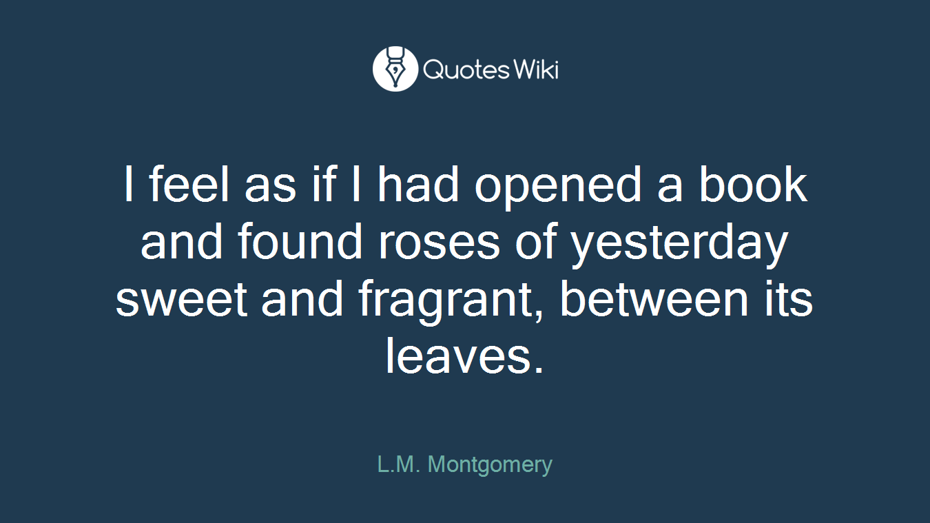 I feel as if I had opened a book and found roses of yesterday sweet and fragrant, between its leaves.