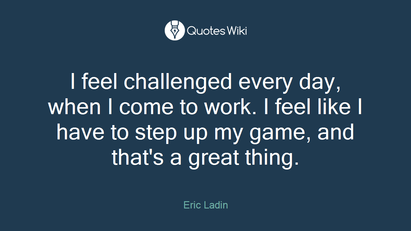 I feel challenged every day, when I come to work. I feel like I have to step up my game, and that's a great thing.