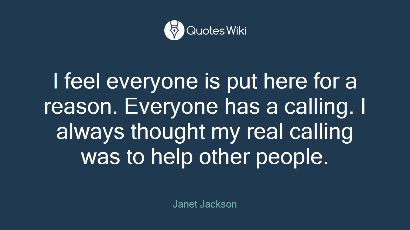 I feel everyone is put here for a reason. Everyone has a calling. I always thought my real calling was to help other people.