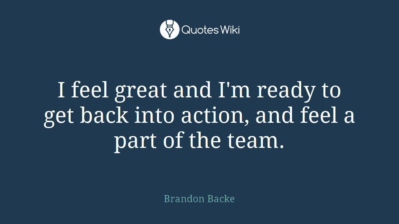 I feel great and I'm ready to get back into action, and feel a part of the team.