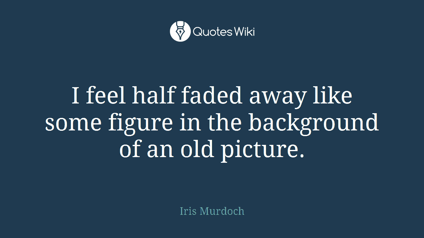 I feel half faded away like some figure in the background of an old picture.