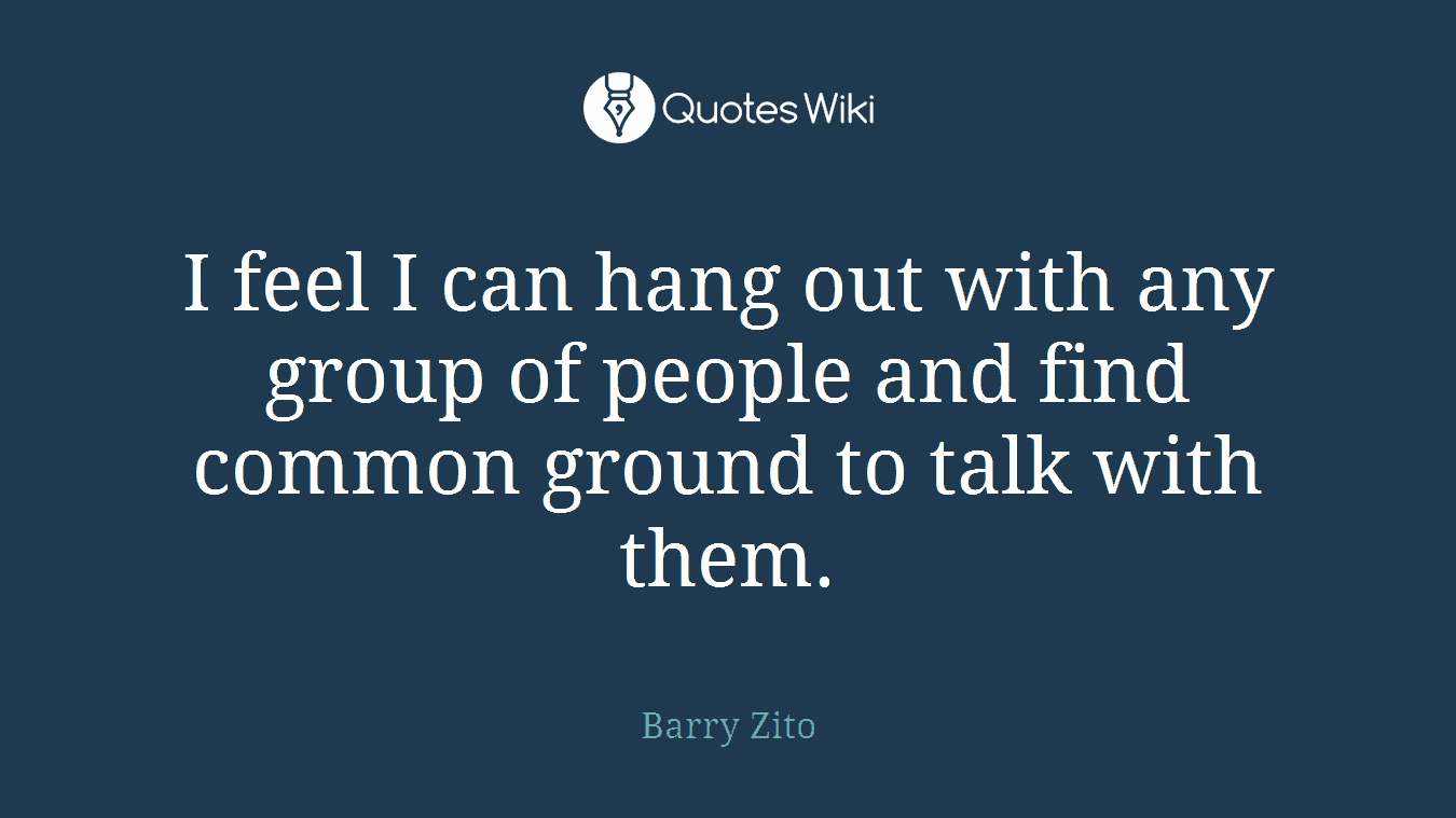 I feel I can hang out with any group of people and find common ground to talk with them.