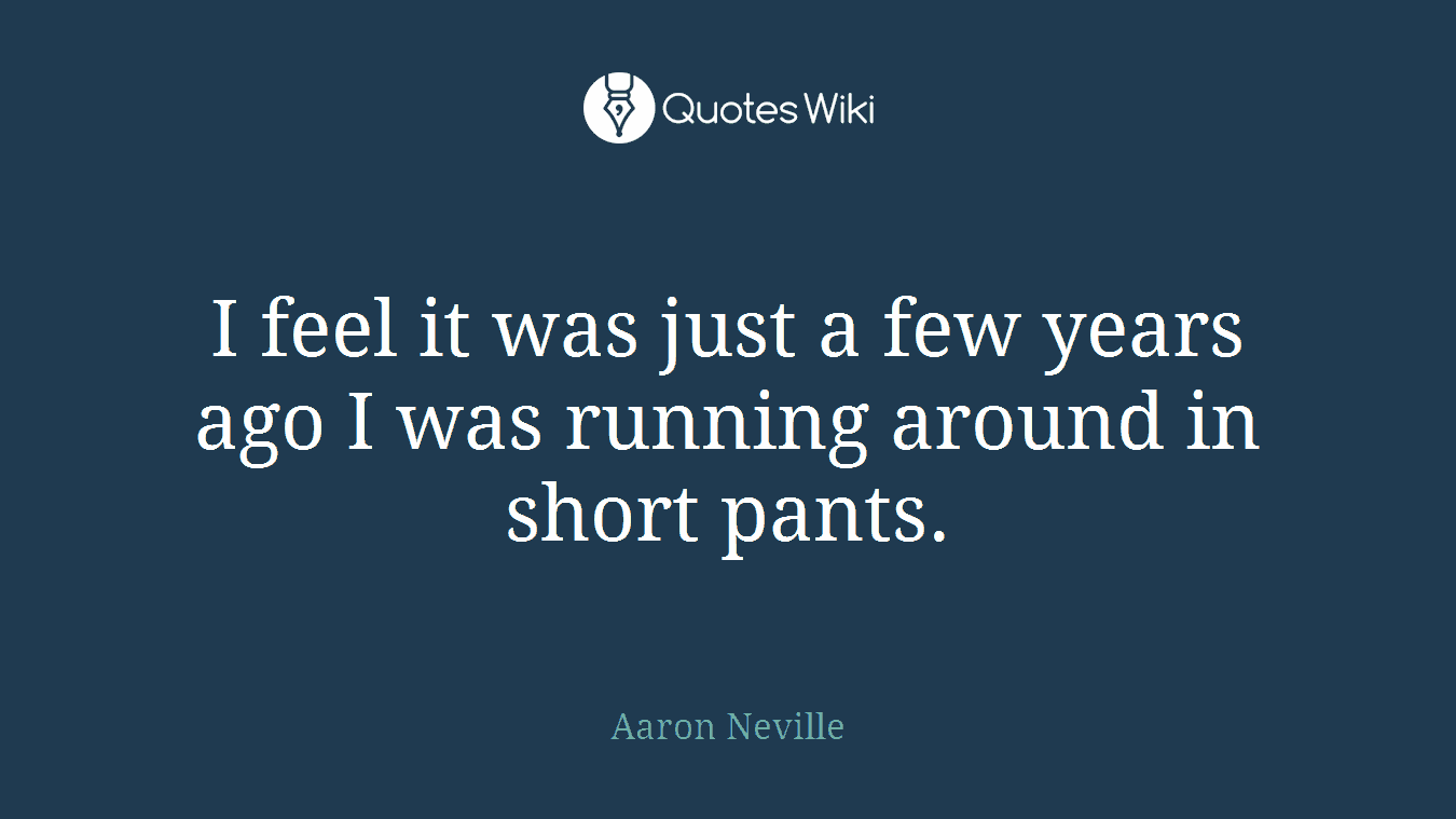 I feel it was just a few years ago I was running around in short pants.