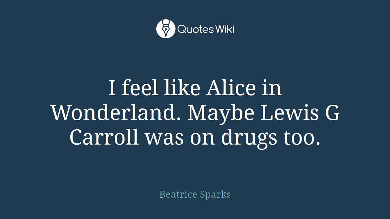 I feel like Alice in Wonderland. Maybe Lewis G Carroll was on drugs too.