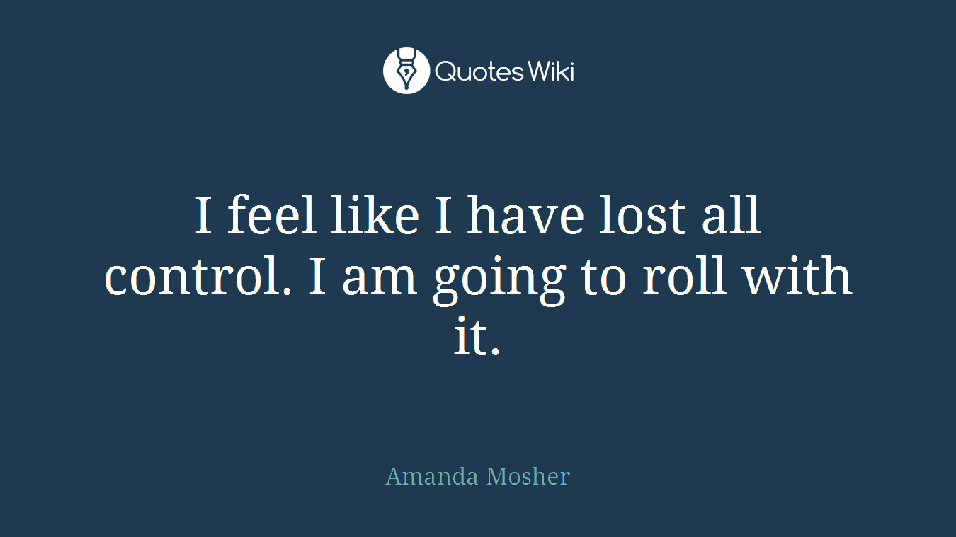 I feel like I have lost all control. I am going to roll with it.