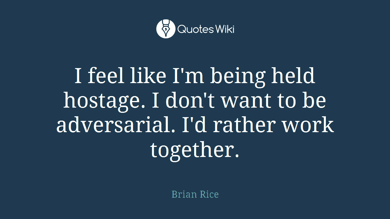 I feel like I'm being held hostage. I don't want to be adversarial. I'd rather work together.