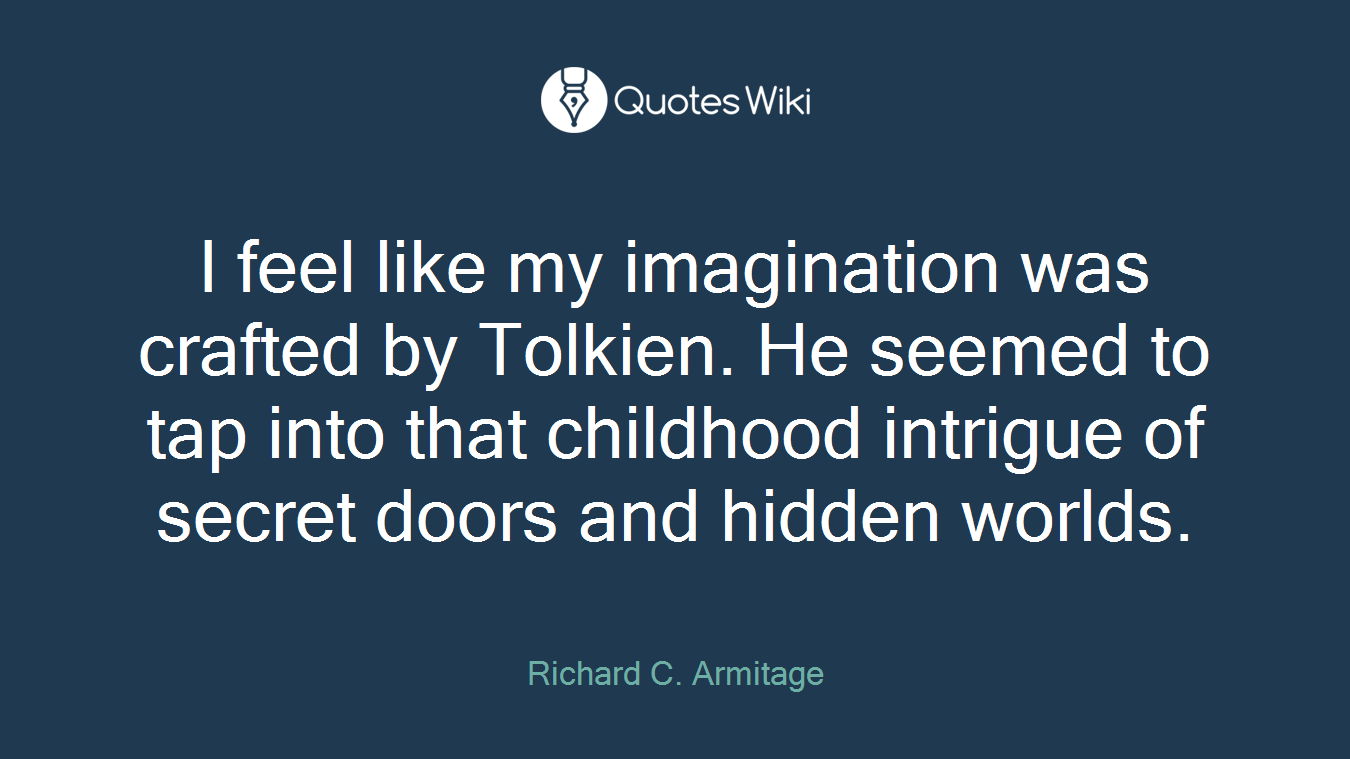 I feel like my imagination was crafted by Tolkien. He seemed to tap into that childhood intrigue of secret doors and hidden worlds.