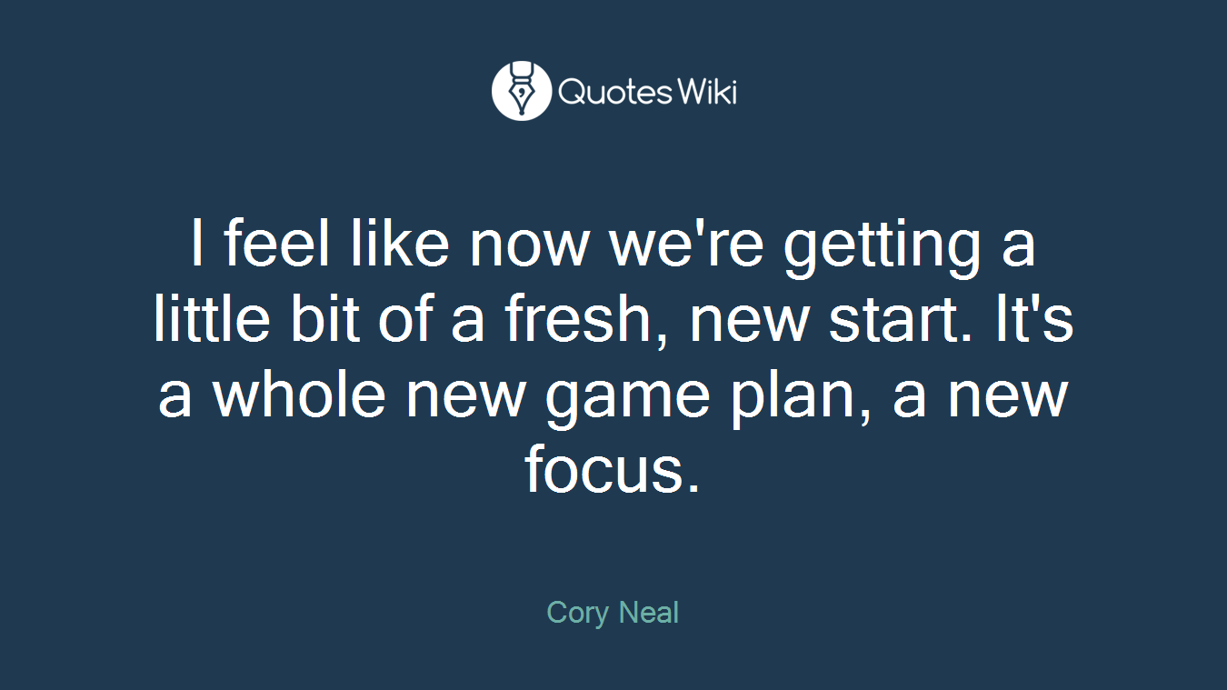 I feel like now we're getting a little bit of a fresh, new start. It's a whole new game plan, a new focus.