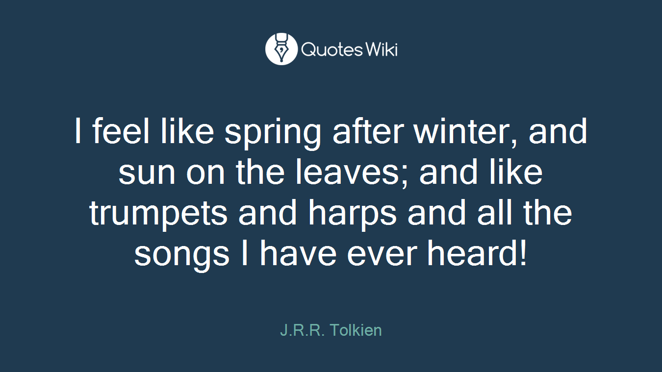 I feel like spring after winter, and sun on the leaves; and like trumpets and harps and all the songs I have ever heard!