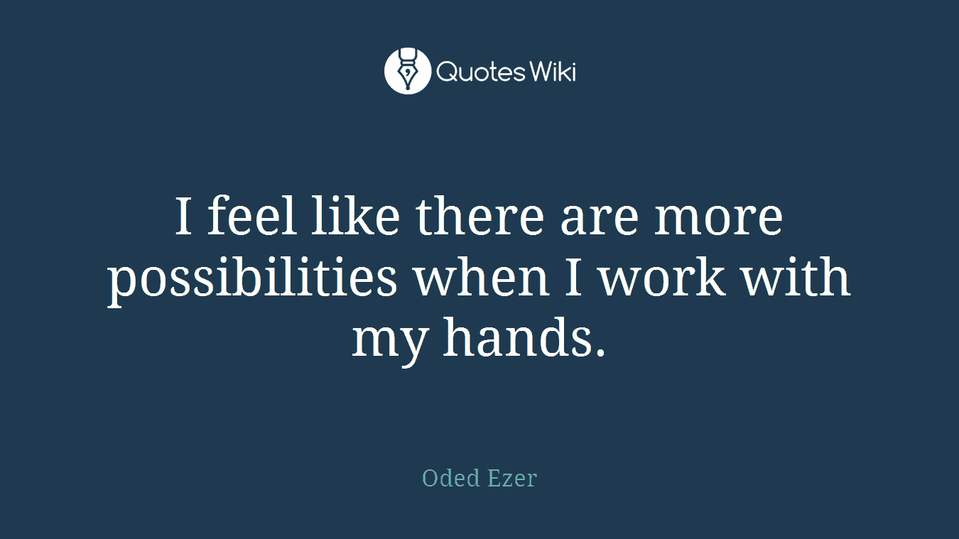 I feel like there are more possibilities when I work with my hands.