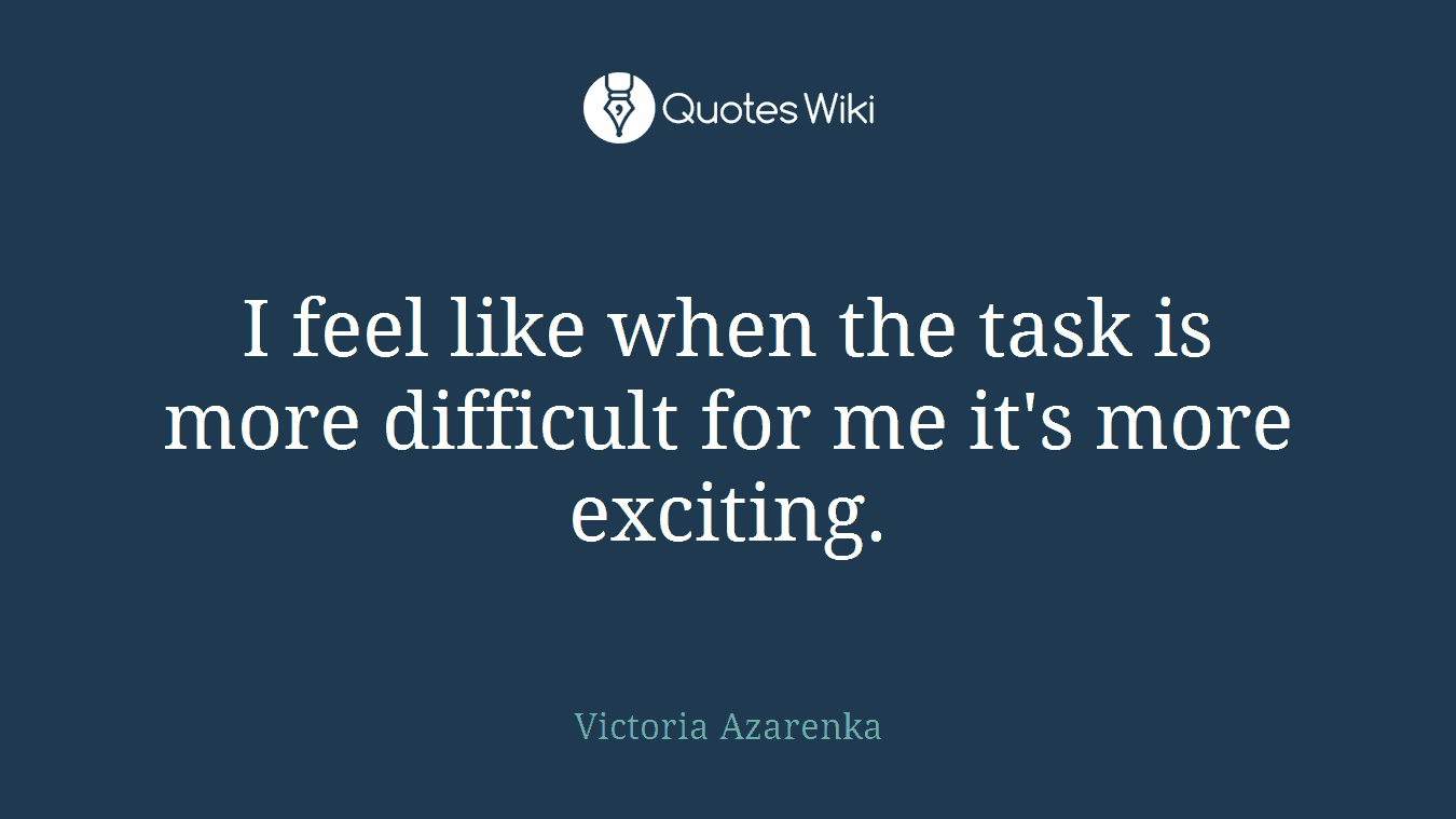 I feel like when the task is more difficult for me it's more exciting.