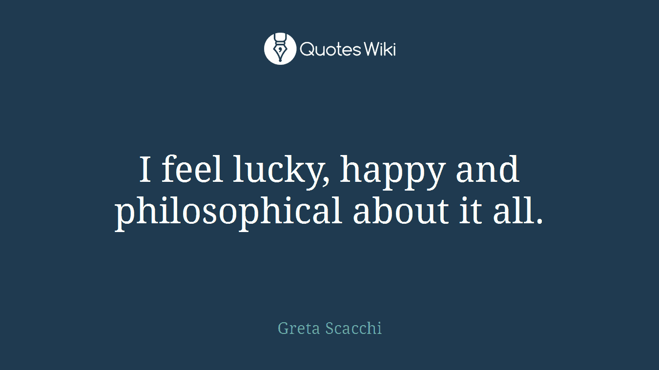 I feel lucky, happy and philosophical about it all.